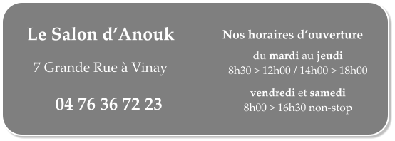 Le Salon d’Anouk   7 Grande Rue à Vinay 04 76 36 72 23 du mardi au jeudi 8h30 > 12h00 / 14h00 > 18h00  vendredi et samedi 8h00 > 16h30 non-stop Nos horaires d’ouverture
