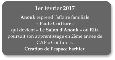 1er fvrier 2017  Anouk reprend laffaire familiale  Paule Coiffure  qui devient Le Salon dAnouk o Rita poursuit son apprentissage en 2me anne de CAP Coiffure.  Cration de lespace barbier.